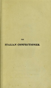 The Italian confectioner, or complete economy of desserts: containing the elements of the art according to the most modern and approved practice