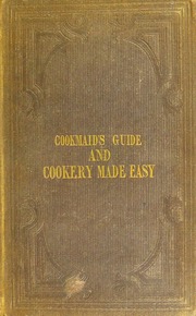 The cookmaid's complete guide, and the art of cookery made easy : being the best and easiest methods of correctly fulfilling all the duties of the cookmaid, in respectable families. With instructions for steaming; and the most exact directions ever given for properly preparing to cook, for cleanly and nicely cooking and genteely serving-up, all kinds of provisions... The whole written from practice and experience