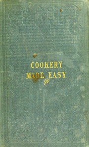 Cookery made easy; or, the most plain and practical directions for properly preparing to cook, and for nicely and cleanly cooking and serving-up all sorts of provisions, from a single joint of meat, with vegetables, to the finest-seasoned dishes of poultry, fish and game... The whole written entirely from practice, and combining gentility with economy